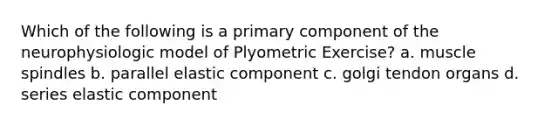 Which of the following is a primary component of the neurophysiologic model of Plyometric Exercise? a. muscle spindles b. parallel elastic component c. golgi tendon organs d. series elastic component