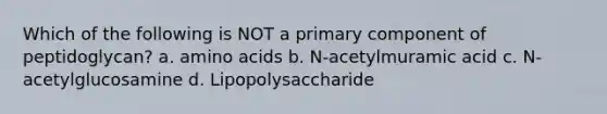 Which of the following is NOT a primary component of peptidoglycan? a. amino acids b. N-acetylmuramic acid c. N-acetylglucosamine d. Lipopolysaccharide