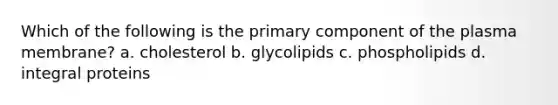 Which of the following is the primary component of the plasma membrane? a. cholesterol b. glycolipids c. phospholipids d. integral proteins