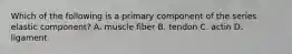 Which of the following is a primary component of the series elastic component? A. muscle fiber B. tendon C. actin D. ligament