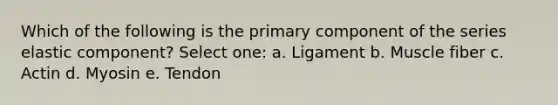 Which of the following is the primary component of the series elastic component? Select one: a. Ligament b. Muscle fiber c. Actin d. Myosin e. Tendon