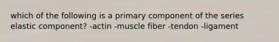 which of the following is a primary component of the series elastic component? -actin -muscle fiber -tendon -ligament