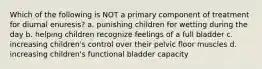 Which of the following is NOT a primary component of treatment for diurnal enuresis? a. punishing children for wetting during the day b. helping children recognize feelings of a full bladder c. increasing children's control over their pelvic floor muscles d. increasing children's functional bladder capacity