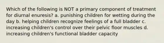 Which of the following is NOT a primary component of treatment for diurnal enuresis? a. punishing children for wetting during the day b. helping children recognize feelings of a full bladder c. increasing children's control over their pelvic floor muscles d. increasing children's functional bladder capacity