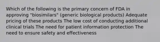 Which of the following is the primary concern of FDA in approving "biosimilars" (generic biological products) Adequate pricing of these products The low cost of conducting additional clinical trials The need for patient information protection The need to ensure safety and effectiveness