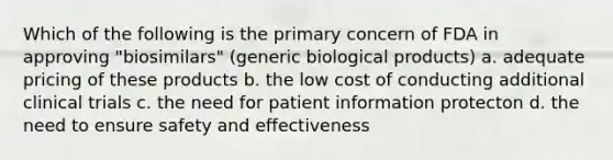 Which of the following is the primary concern of FDA in approving "biosimilars" (generic biological products) a. adequate pricing of these products b. the low cost of conducting additional clinical trials c. the need for patient information protecton d. the need to ensure safety and effectiveness