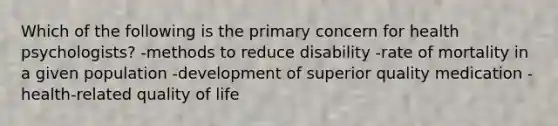 Which of the following is the primary concern for health psychologists? -methods to reduce disability -rate of mortality in a given population -development of superior quality medication -health-related quality of life