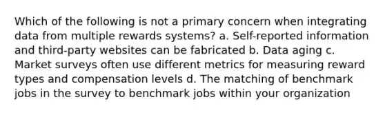 Which of the following is not a primary concern when integrating data from multiple rewards systems? a. Self-reported information and third-party websites can be fabricated b. Data aging c. Market surveys often use different metrics for measuring reward types and compensation levels d. The matching of benchmark jobs in the survey to benchmark jobs within your organization