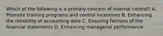 Which of the following is a primary concern of internal control? A. Promote training programs and control incentives B. Enhancing the reliability of accounting data C. Ensuring fairness of the financial statements D. Enhancing managerial performance