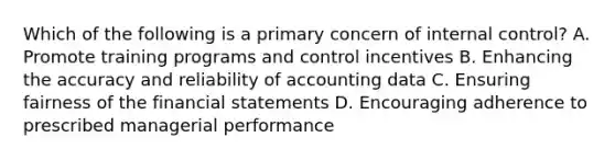 Which of the following is a primary concern of internal control? A. Promote training programs and control incentives B. Enhancing the accuracy and reliability of accounting data C. Ensuring fairness of the financial statements D. Encouraging adherence to prescribed managerial performance