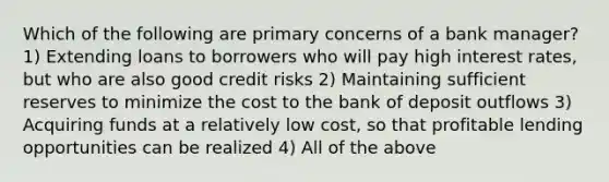 Which of the following are primary concerns of a bank manager? 1) Extending loans to borrowers who will pay high interest rates, but who are also good credit risks 2) Maintaining sufficient reserves to minimize the cost to the bank of deposit outflows 3) Acquiring funds at a relatively low cost, so that profitable lending opportunities can be realized 4) All of the above