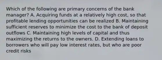 Which of the following are primary concerns of the bank​ manager? A. Acquiring funds at a relatively high​ cost, so that profitable lending opportunities can be realized B. Maintaining sufficient reserves to minimize the cost to the bank of deposit outflows C. Maintaining high levels of capital and thus maximizing the returns to the owners. D. Extending loans to borrowers who will pay low interest​ rates, but who are poor credit risks