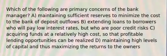 Which of the following are primary concerns of the bank manager? A) maintaining sufficient reserves to minimize the cost to the bank of deposit outflows B) extending loans to borrowers who will pay low interest rates, but who are poor credit risks C) acquiring funds at a relatively high cost, so that profitable lending opportunities can be realized D) maintaining high levels of capital and thus maximizing the returns to the owners