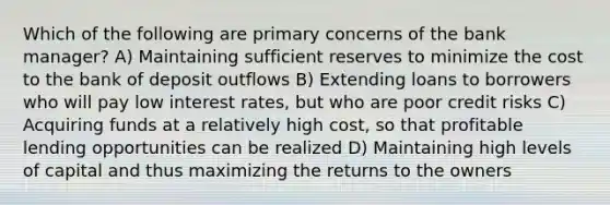 Which of the following are primary concerns of the bank manager? A) Maintaining sufficient reserves to minimize the cost to the bank of deposit outflows B) Extending loans to borrowers who will pay low interest rates, but who are poor credit risks C) Acquiring funds at a relatively high cost, so that profitable lending opportunities can be realized D) Maintaining high levels of capital and thus maximizing the returns to the owners