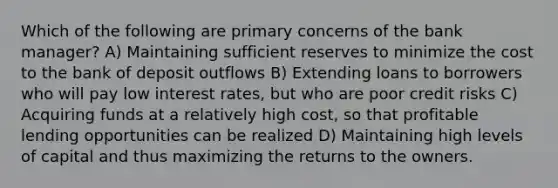 Which of the following are primary concerns of the bank manager? A) Maintaining sufficient reserves to minimize the cost to the bank of deposit outflows B) Extending loans to borrowers who will pay low interest rates, but who are poor credit risks C) Acquiring funds at a relatively high cost, so that profitable lending opportunities can be realized D) Maintaining high levels of capital and thus maximizing the returns to the owners.