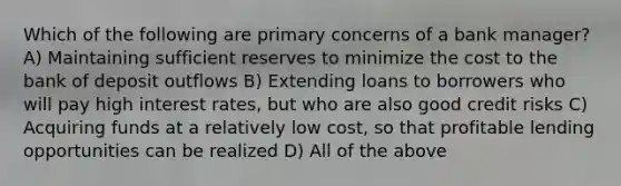 Which of the following are primary concerns of a bank manager? A) Maintaining sufficient reserves to minimize the cost to the bank of deposit outflows B) Extending loans to borrowers who will pay high interest rates, but who are also good credit risks C) Acquiring funds at a relatively low cost, so that profitable lending opportunities can be realized D) All of the above