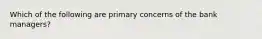 Which of the following are primary concerns of the bank managers?