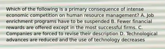 Which of the following is a primary consequence of intense economic competition on human resource management? A. Job enrichment programs have to be suspended B. Fewer financial rewards are offered except in the most successful firms. C. Companies are forced to revise their description D. Technological advances are reduced and the use of technology decreases