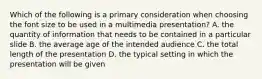 Which of the following is a primary consideration when choosing the font size to be used in a multimedia presentation? A. the quantity of information that needs to be contained in a particular slide B. the average age of the intended audience C. the total length of the presentation D. the typical setting in which the presentation will be given