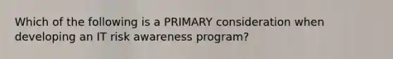 Which of the following is a PRIMARY consideration when developing an IT risk awareness program?