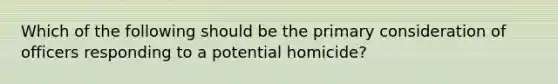 Which of the following should be the primary consideration of officers responding to a potential homicide?