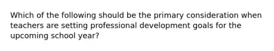 Which of the following should be the primary consideration when teachers are setting professional development goals for the upcoming school year?