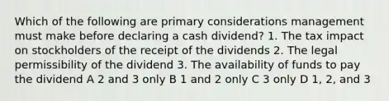 Which of the following are primary considerations management must make before declaring a cash dividend? 1. The tax impact on stockholders of the receipt of the dividends 2. The legal permissibility of the dividend 3. The availability of funds to pay the dividend A 2 and 3 only B 1 and 2 only C 3 only D 1, 2, and 3