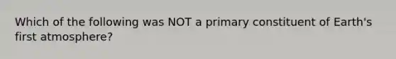 Which of the following was NOT a primary constituent of Earth's first atmosphere?