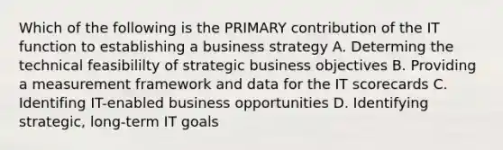 Which of the following is the PRIMARY contribution of the IT function to establishing a business strategy A. Determing the technical feasibililty of strategic business objectives B. Providing a measurement framework and data for the IT scorecards C. Identifing IT-enabled business opportunities D. Identifying strategic, long-term IT goals