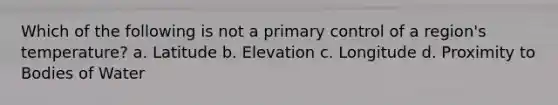 Which of the following is not a primary control of a region's temperature? a. Latitude b. Elevation c. Longitude d. Proximity to Bodies of Water