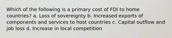 Which of the following is a primary cost of FDI to home countries? a. Loss of sovereignty b. Increased exports of components and services to host countries c. Capital outflow and job loss d. Increase in local competition