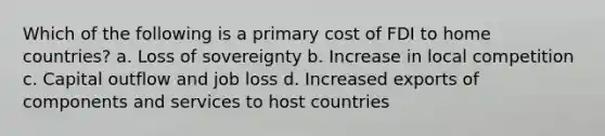 Which of the following is a primary cost of FDI to home countries? a. Loss of sovereignty b. Increase in local competition c. Capital outflow and job loss d. Increased exports of components and services to host countries