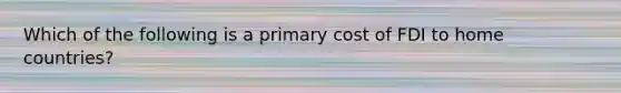 Which of the following is a primary cost of FDI to home countries?