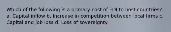 Which of the following is a primary cost of FDI to host countries? a. Capital inflow b. Increase in competition between local firms c. Capital and job loss d. Loss of sovereignty