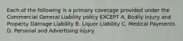 Each of the following is a primary coverage provided under the Commercial General Liability policy EXCEPT A. Bodily Injury and Property Damage Liability B. Liquor Liability C. Medical Payments D. Personal and Advertising injury