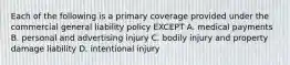 Each of the following is a primary coverage provided under the commercial general liability policy EXCEPT A. medical payments B. personal and advertising injury C. bodily injury and property damage liability D. intentional injury