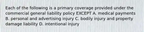 Each of the following is a primary coverage provided under the commercial general liability policy EXCEPT A. medical payments B. personal and advertising injury C. bodily injury and property damage liability D. intentional injury