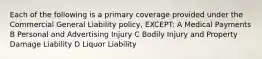 Each of the following is a primary coverage provided under the Commercial General Liability policy, EXCEPT: A Medical Payments B Personal and Advertising Injury C Bodily Injury and Property Damage Liability D Liquor Liability