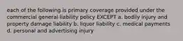 each of the following is primary coverage provided under the commercial general liability policy EXCEPT a. bodily injury and property damage liability b. liquor liability c. medical payments d. personal and advertising injury