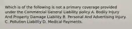 Which is of the following is not a primary coverage provided under the Commercial General Liability policy A. Bodily Injury And Property Damage Liability B. Personal And Advertising Injury. C. Pollution Liability D. Medical Payments.