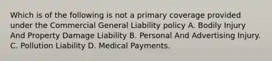 Which is of the following is not a primary coverage provided under the Commercial General Liability policy A. Bodily Injury And Property Damage Liability B. Personal And Advertising Injury. C. Pollution Liability D. Medical Payments.