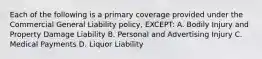 Each of the following is a primary coverage provided under the Commercial General Liability policy, EXCEPT: A. Bodily Injury and Property Damage Liability B. Personal and Advertising Injury C. Medical Payments D. Liquor Liability