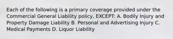 Each of the following is a primary coverage provided under the Commercial General Liability policy, EXCEPT: A. Bodily Injury and Property Damage Liability B. Personal and Advertising Injury C. Medical Payments D. Liquor Liability