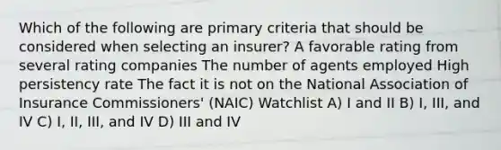 Which of the following are primary criteria that should be considered when selecting an insurer? A favorable rating from several rating companies The number of agents employed High persistency rate The fact it is not on the National Association of Insurance Commissioners' (NAIC) Watchlist A) I and II B) I, III, and IV C) I, II, III, and IV D) III and IV