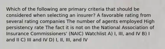 Which of the following are primary criteria that should be considered when selecting an insurer? A favorable rating from several rating companies The number of agents employed High persistency rate The fact it is not on the National Association of Insurance Commissioners' (NAIC) Watchlist A) I, III, and IV B) I and II C) III and IV D) I, II, III, and IV