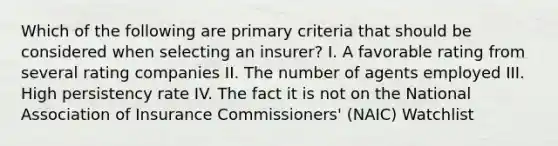 Which of the following are primary criteria that should be considered when selecting an insurer? I. A favorable rating from several rating companies II. The number of agents employed III. High persistency rate IV. The fact it is not on the National Association of Insurance Commissioners' (NAIC) Watchlist