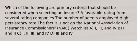 Which of the following are primary criteria that should be considered when selecting an insurer? A favorable rating from several rating companies The number of agents employed High persistency rate The fact it is not on the National Association of Insurance Commissioners' (NAIC) Watchlist A) I, III, and IV B) I and II C) I, II, III, and IV D) III and IV