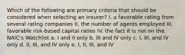 Which of the following are primary criteria that should be considered when selecting an insurer? I. a favorable rating from several rating companies II. the number of agents employed III. favorable risk-based capital ratios IV. the fact it is not on the NAIC's Watchlist a. I and II only b. III and IV only c. I, III, and IV only d. II, III, and IV only e. I, II, III, and IV