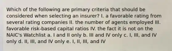 Which of the following are primary criteria that should be considered when selecting an insurer? I. a favorable rating from several rating companies II. the number of agents employed III. favorable risk-based capital ratios IV. the fact it is not on the NAIC's Watchlist a. I and II only b. III and IV only c. I, III, and IV only d. II, III, and IV only e. I, II, III, and IV