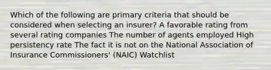 Which of the following are primary criteria that should be considered when selecting an insurer? A favorable rating from several rating companies The number of agents employed High persistency rate The fact it is not on the National Association of Insurance Commissioners' (NAIC) Watchlist